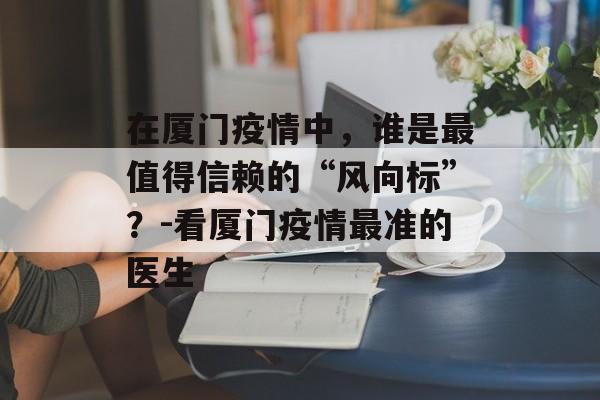 在厦门疫情中,谁是最值得信赖的“风向标”?-看厦门疫情最准的医生 在厦门疫情中,谁是最值得信赖的“风向标”?-看厦门疫情最准的医生